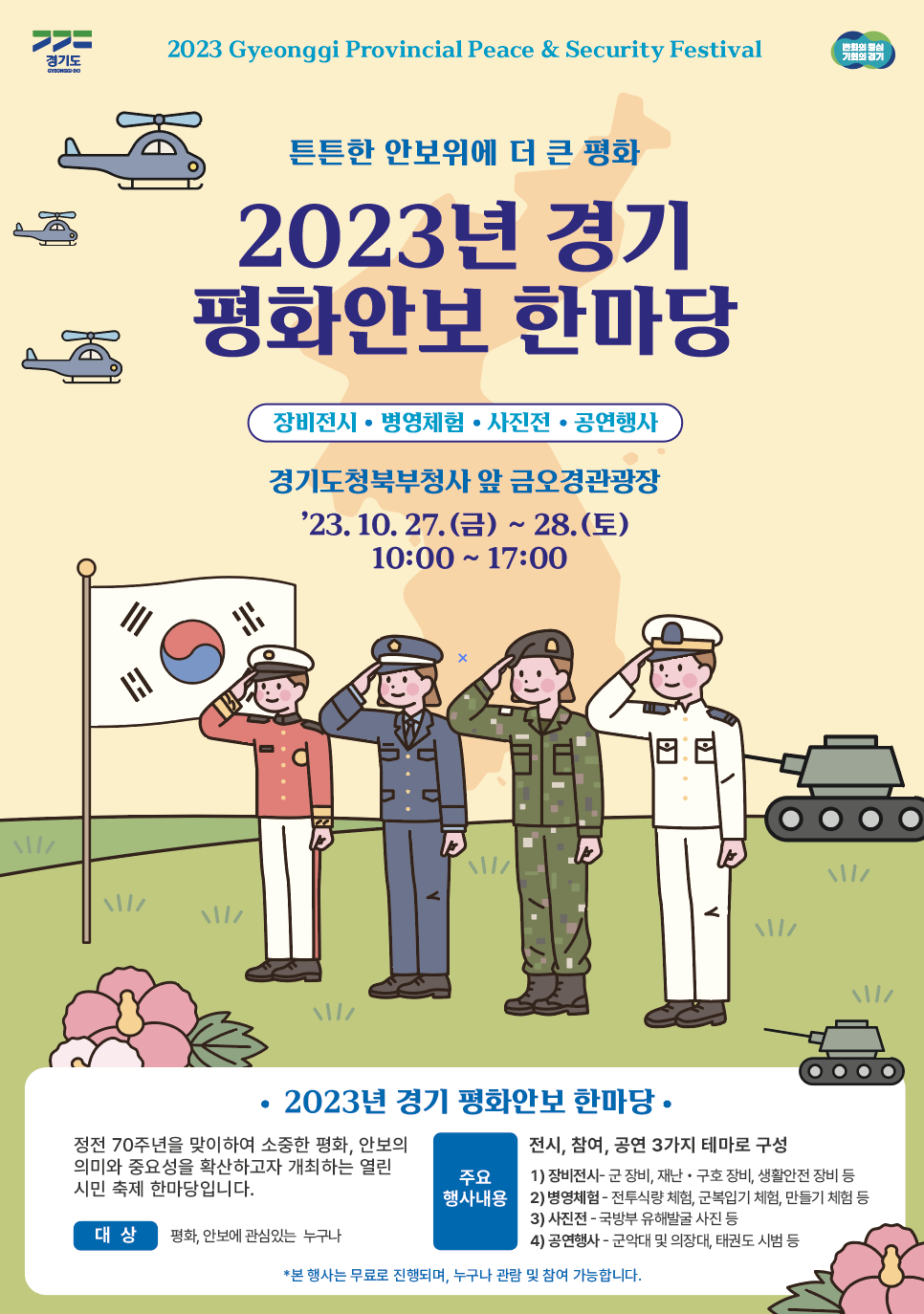 2023 Gyeonggi Provincial Peace & Security Festival 변화의 중심 기회의 경기 튼튼한 안보위에 더 큰 평화 2023년 경기 평화안보 한마당 장비전시 • 병영체험 • 사진전 • 공연행사 경기도청북부청사 앞 금오경관광장 '23. 10. 27.(금) ~ 28.(토) 10:00~17:00 2023년 경기 평화안보 한마당 정전 70주년을 맞이하여 소중한 평화, 안보의 의미와 중요성을 확산하고자 개최하는 열린 시민축제 한마당입니다. 대상 평화, 안보에 관심있는 누구나 주요 행사내용 전시, 참여, 공연 3가지 테마로 구성 1) 장비전시·군 장비, 재난·구호 장비, 생활안전 장비 등 2) 병영체험 - 전투식량 체험, 군복입기 체험, 만들기 체험 등 3) 사진전 - 국방부 유해발굴 사진 등 4) 공연행사 - 군악대 및 의장대, 태권도 시범 등 *본 행사는 무료로 진행되며, 누구나 관람 및 참여 가능합니다.